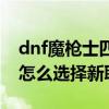 dnf魔枪士四个职业转职哪个好（dnf魔枪士怎么选择新职业）