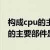 构成cpu的主要部件是什么和什么（构成cpu的主要部件是什么）