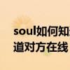 soul如何知道对方多久没来了（soul如何知道对方在线）