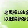 老凤祥18k金以旧换新怎么换（老凤祥18k金以旧换新怎么换）