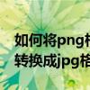 如何将png格式转化为jpg（如何把png格式转换成jpg格式）