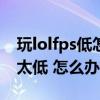 玩lolfps低怎么办以前很好啊（游戏LOLFPS太低 怎么办）