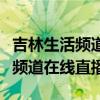 吉林生活频道在线直播在哪个平台（吉林生活频道在线直播）