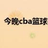 今晚cba篮球赛直播几点（今晚cba篮球赛）