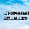 以下哪种商品是禁止在淘宝网上销售的（以下哪种商品在淘宝网上禁止出售）