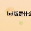 bd版是什么意思呀（bd版是什么意思）