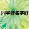 同学群名字好听点的（同学群名称大全搞笑）