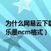 为什么网易云下载的歌是ncm格式（为什么网易云下载的音乐是ncm格式）