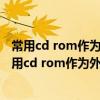 常用cd rom作为外部储存器cd rom是什么（微机系统中常用cd rom作为外部存储器cd rom是）