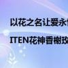 以花之名让爱永恒 |ITEN花神香榭玫瑰让爱情在心中绽放 具体是什么情况?