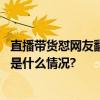 直播带货怼网友翻车？李佳琦道歉：辜负了你们的期望 具体是什么情况?