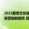 2023爱奇艺悦享会发布最新内容版图 四大整合能力引领内容营销新趋势 具体是什么情况?