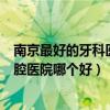 南京最好的牙科医院排名第一（江苏省口腔医院和南京市口腔医院哪个好）