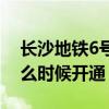 长沙地铁6号线明年开建（长沙地铁6号线什么时候开通）