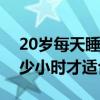 20岁每天睡眠多少小时才适合（每天睡眠多少小时才适合）