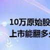 10万原始股上市后至少有多少收入（原始股上市能翻多少倍）