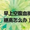 早上空腹血糖高怎么办用什么药（早上空腹血糖高怎么办）