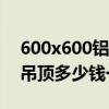 600x600铝扣板吊顶多少钱一平方（铝扣板吊顶多少钱一平方）