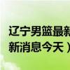 辽宁男篮最新消息今天比赛时间（辽宁男篮最新消息今天）