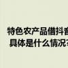 特色农产品借抖音电商“出山” 兴趣消费激发更多乡村关注 具体是什么情况?