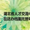 湖北省人才交流中心档案管理中心地址（湖北省人才中心现在还办档案托管吗 每次去都没人 电话也打不通_）