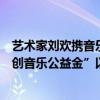 艺术家刘欢携音乐制作人张亚东、丁薇、洪涛等在“刘欢原创音乐公益金”以歌会友 具体是什么情况?