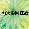 dj火影网在线观看视频（dj火影网在线观看）