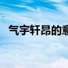 气宇轩昂的意思与解释（气宇轩昂的意思）