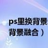 ps里换背景怎么和原图融合的好（ps怎么换背景融合）