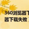 360浏览器下载失败从头下载（360安全浏览器下载失败）