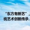 “东方有新艺”上线抖音直播携手中国东方演艺集团助力传统艺术创新传承 具体是什么情况?