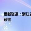 最新资讯：浙江省水利厅、浙江省气象台发布山洪灾害橙色预警