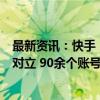 最新资讯：快手：传播不实有害信息、蹭热炒作、煽动中日对立 90余个账号被处置