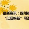 最新资讯：四川德阳：在中心城区买新房最高补贴2.88万元 “以旧换新”可退税