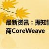 最新资讯：据知情人士透露：思科系统同意投资云计算供应商CoreWeave