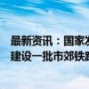 最新资讯：国家发改委副主任郑备：加强专项债等资金支持建设一批市郊铁路、城际铁路和城市快速路