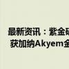 最新资讯：紫金矿业：子公司拟10亿美元收购纽蒙特子公司 获加纳Akyem金矿项目100%权益