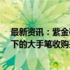 最新资讯：紫金矿业拟10亿美元收购加纳最大金矿 高金价下的大手笔收购是否划算？