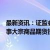 最新资讯：证监会等七部门：严防企业违规使用信贷资金从事大宗商品期货投机