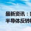 最新资讯：密集调研相关上市公司 机构关注半导体反转机会