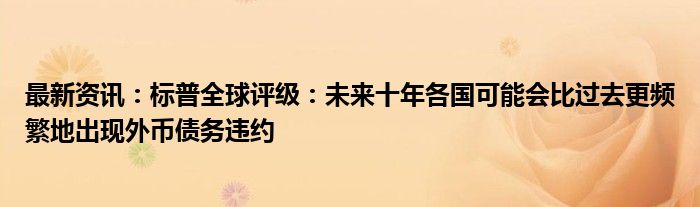 最新资讯：标普全球评级：未来十年各国可能会比过去更频繁地出现外币债务违约